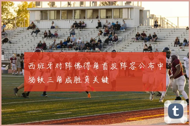 西班牙对阵佛得角首发阵容公布中场铁三角成胜负关键
