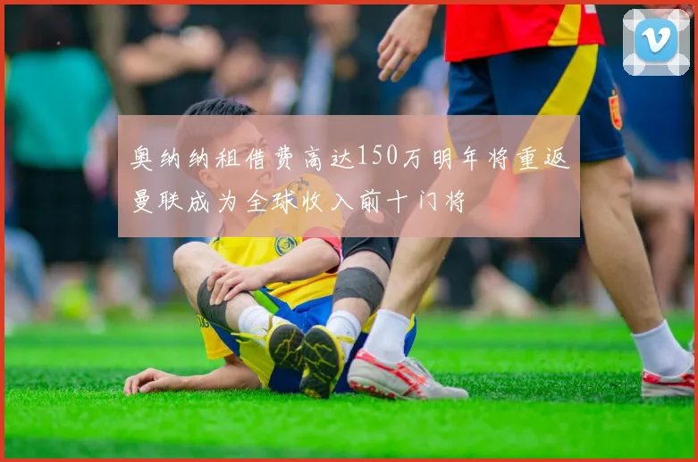 奥纳纳租借费高达150万明年将重返曼联成为全球收入前十门将