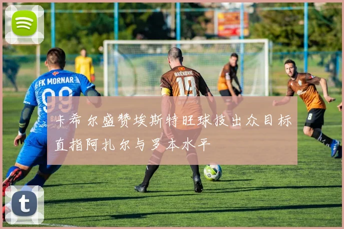 卡希尔盛赞埃斯特旺球技出众目标直指阿扎尔与罗本水平