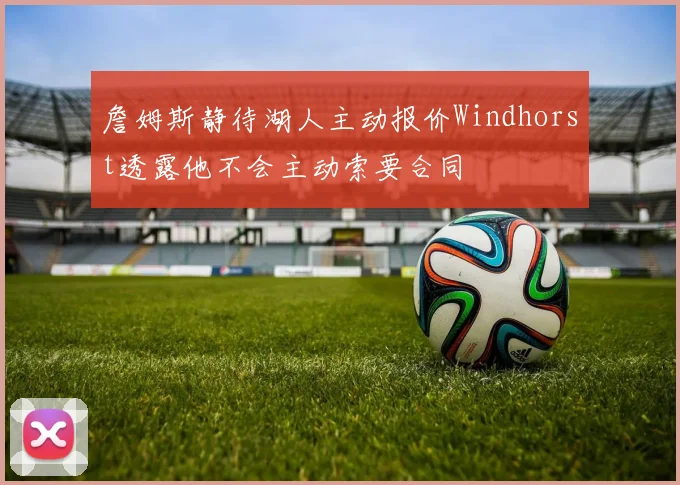 詹姆斯静待湖人主动报价Windhorst透露他不会主动索要合同