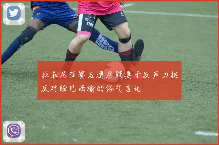 拉菲尼亚赛后遭质疑妻子发声力挺反对盼巴西输的俗气言论