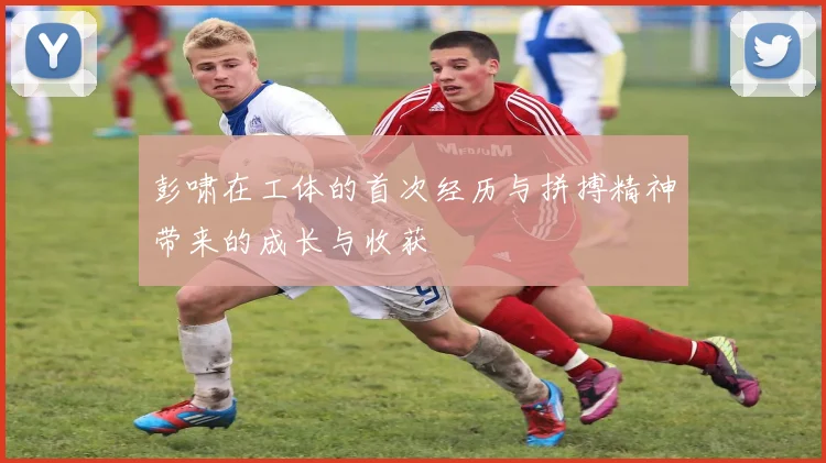 彭啸在工体的首次经历与拼搏精神带来的成长与收获