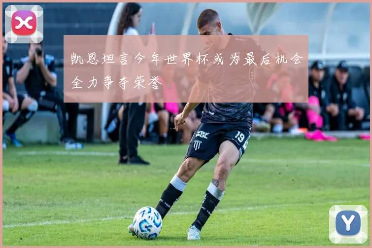 凯恩坦言今年世界杯或为最后机会全力争夺荣誉