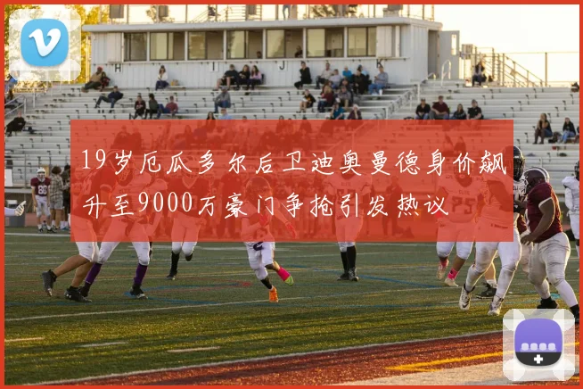 19岁厄瓜多尔后卫迪奥曼德身价飙升至9000万豪门争抢引发热议