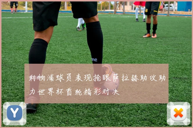 利物浦球员表现抢眼萨拉赫助攻助力世界杯首轮精彩对决