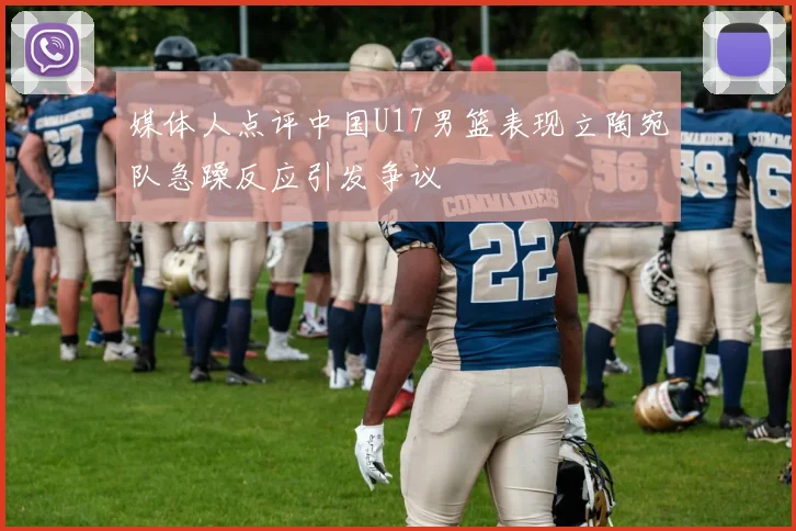 媒体人点评中国U17男篮表现立陶宛队急躁反应引发争议